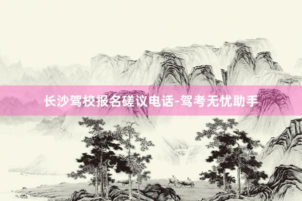长沙驾校报名磋议电话-驾考无忧助手