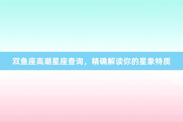 双鱼座高潮星座查询，精确解读你的星象特质