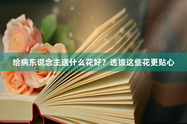 给病东说念主送什么花好？选拔这些花更贴心